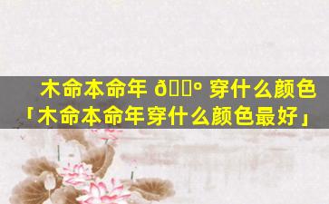 木命本命年 🐺 穿什么颜色「木命本命年穿什么颜色最好」